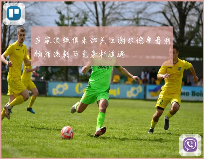 多家顶级俱乐部关注谢尔德鲁普利物浦热刺马竞争相追逐