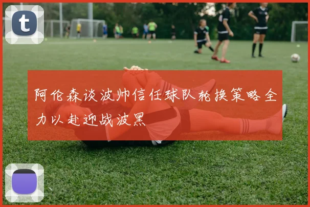 阿伦森谈波帅信任球队轮换策略全力以赴迎战波黑