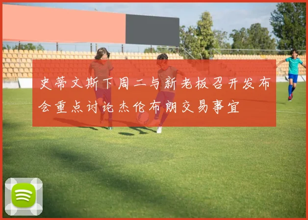 史蒂文斯下周二与新老板召开发布会重点讨论杰伦布朗交易事宜