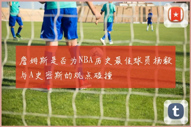 詹姆斯是否为NBA历史最佳球员杨毅与A史密斯的观点碰撞