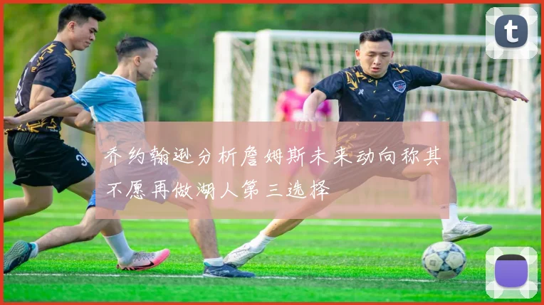 乔约翰逊分析詹姆斯未来动向称其不愿再做湖人第三选择