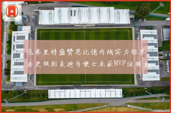 范弗里特盛赞恩比德内线实力称其历史级别麦迪与便士未获MVP证明竞争激烈