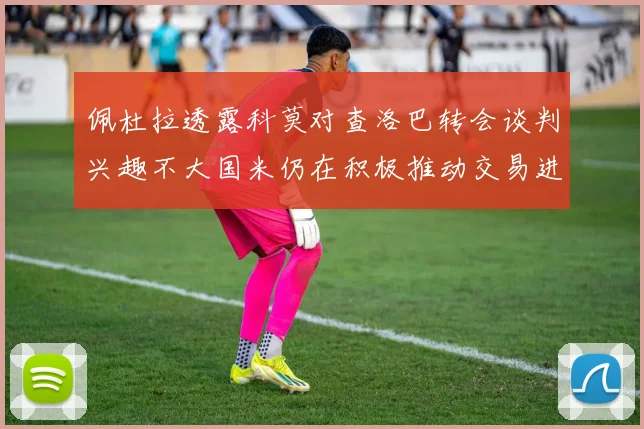 佩杜拉透露科莫对查洛巴转会谈判兴趣不大国米仍在积极推动交易进程