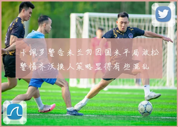 卡佩罗警告米兰勿因国米平局放松警惕齐沃换人策略显得有些混乱