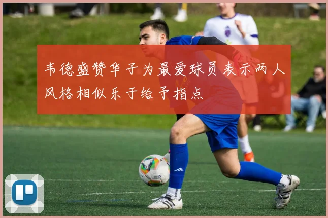 韦德盛赞华子为最爱球员表示两人风格相似乐于给予指点