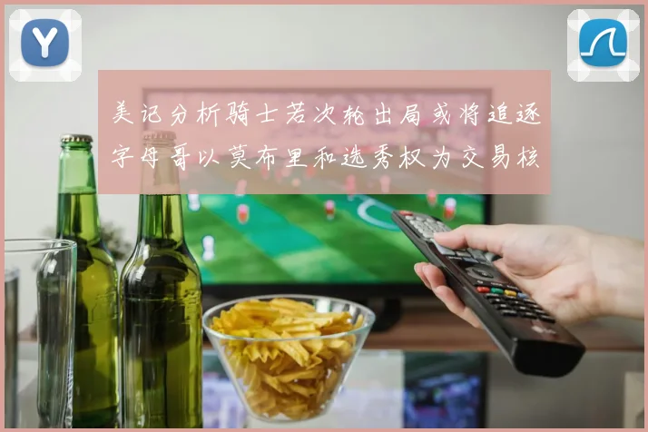 美记分析骑士若次轮出局或将追逐字母哥以莫布里和选秀权为交易核心