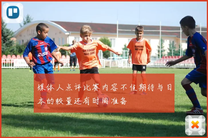 媒体人点评比赛内容不佳期待与日本的较量还有时间准备