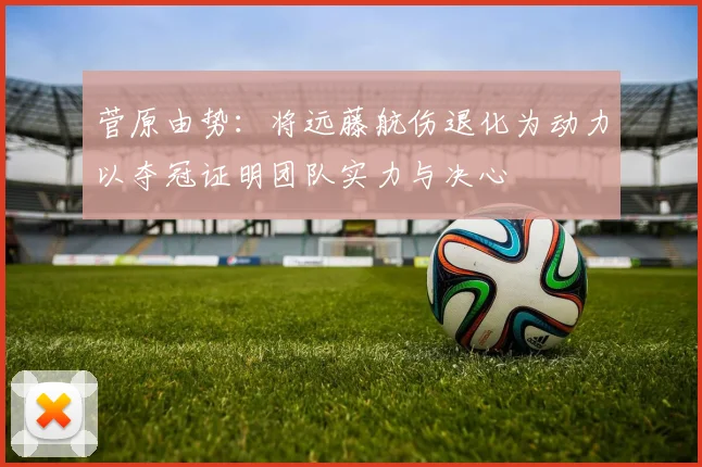 菅原由势：将远藤航伤退化为动力以夺冠证明团队实力与决心