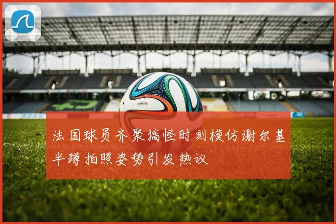 法国球员齐聚搞怪时刻模仿谢尔基半蹲拍照姿势引发热议