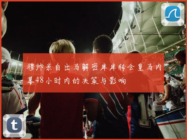 穆帅亲自出马解密库库转会皇马内幕48小时内的决策与影响