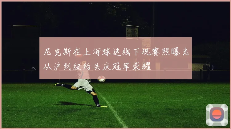 尼克斯在上海球迷线下观赛照曝光从沪到纽约共庆冠军荣耀