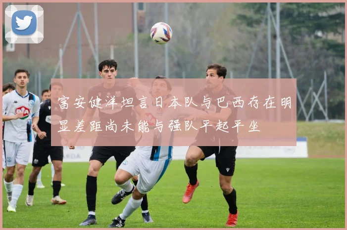 富安健洋坦言日本队与巴西存在明显差距尚未能与强队平起平坐