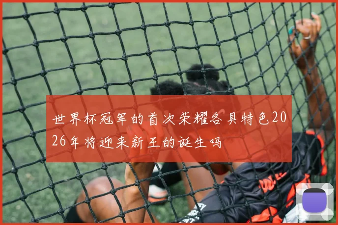 世界杯冠军的首次荣耀各具特色2026年将迎来新王的诞生吗