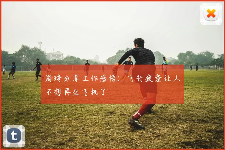 周琦分享工作感悟：飞行疲惫让人不想再坐飞机了