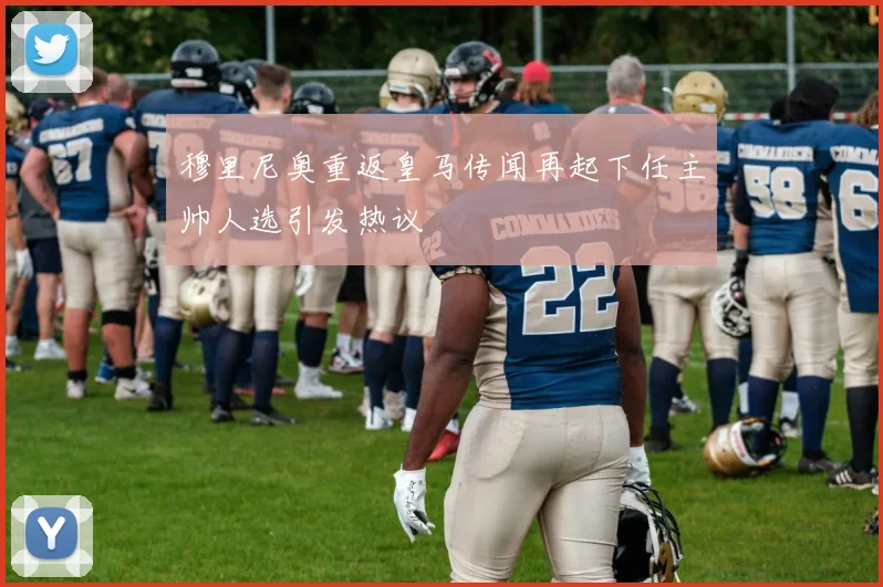 穆里尼奥重返皇马传闻再起下任主帅人选引发热议
