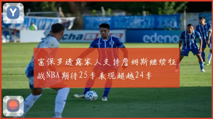 富保罗透露家人支持詹姆斯继续征战NBA期待25季表现超越24季