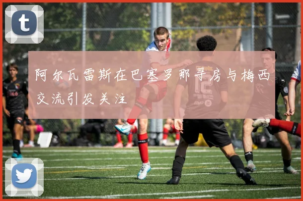阿尔瓦雷斯在巴塞罗那寻房与梅西交流引发关注