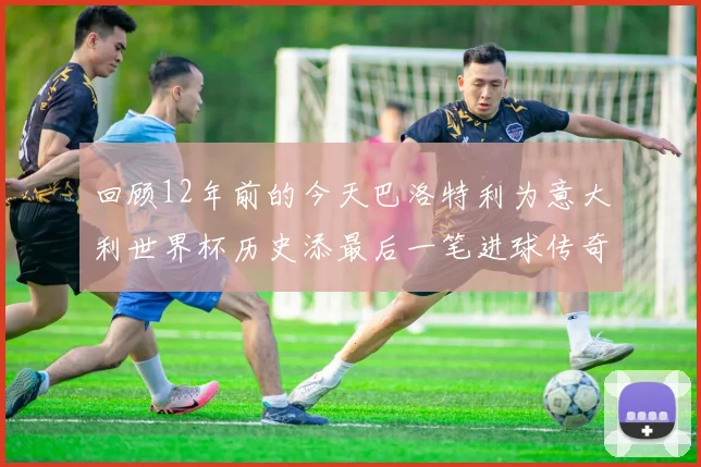 回顾12年前的今天巴洛特利为意大利世界杯历史添最后一笔进球传奇