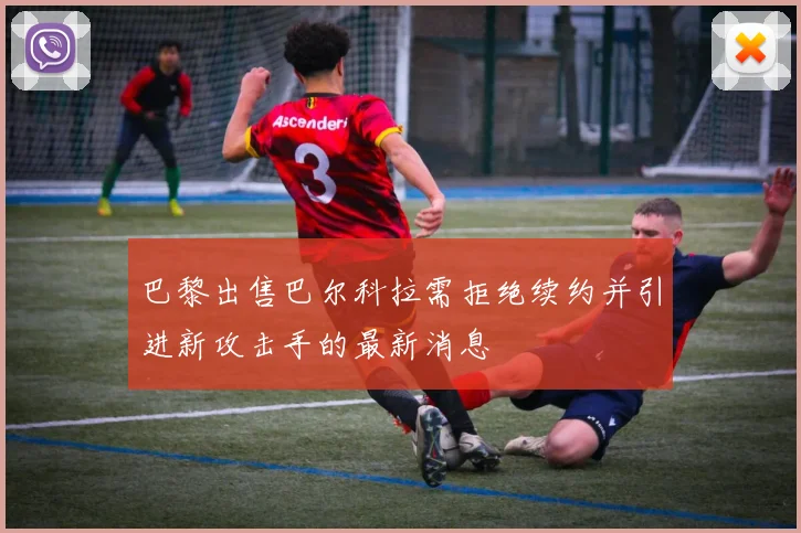 巴黎出售巴尔科拉需拒绝续约并引进新攻击手的最新消息