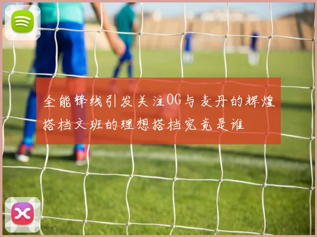 全能锋线引发关注OG与麦丹的辉煌搭档文班的理想搭档究竟是谁