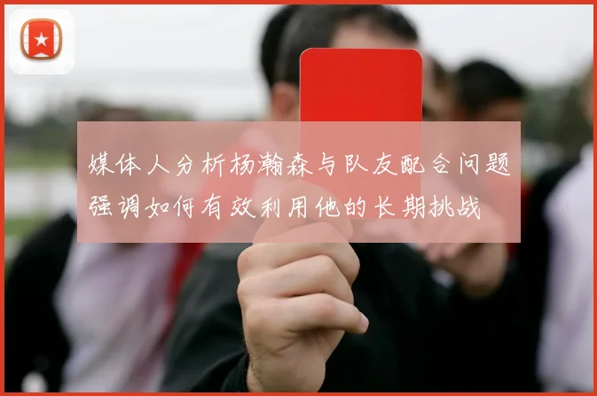 媒体人分析杨瀚森与队友配合问题强调如何有效利用他的长期挑战