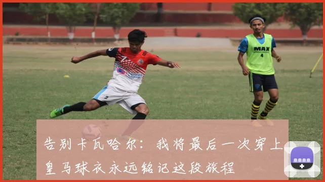 告别卡瓦哈尔：我将最后一次穿上皇马球衣永远铭记这段旅程
