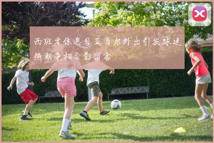 西班牙休息日亚马尔外出引发球迷热潮争相合影留念