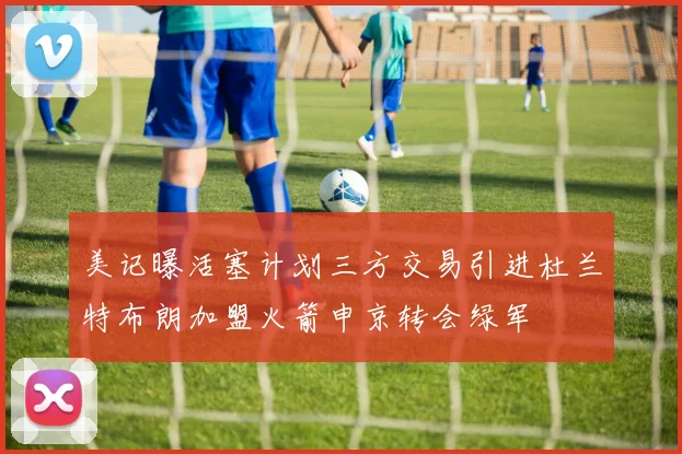 美记曝活塞计划三方交易引进杜兰特布朗加盟火箭申京转会绿军